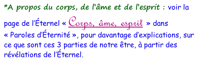 *A propos du corps, de l’âme et de l’esprit&nbsp;: voir la page de l’Éternel «&nbsp;Corps, âme, esprit&nbsp;» dans «&nbsp;Paroles d’Éternité&nbsp;», pour davantage d’explications, sur ce que sont ces 3 parties de notre être, à partir des révélations de l’Éternel.