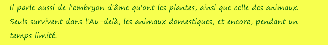 Il parle aussi de l'embryon d'âme qu'ont les plantes, ainsi que celle des animaux. Seuls survivent dans l'Au-delà, les animaux domestiques, et encore, pendant un temps limité.