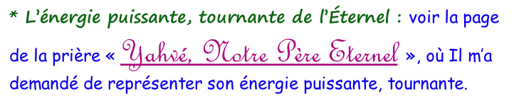 * L’énergie puissante, tournante de l’Éternel&nbsp;: voir la page de la prière «&nbsp;Yahvé, Notre Père Eternel&nbsp;», où Il m’a demandé de représenter son énergie puissante, tournante.