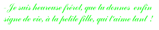 - Je suis heureuse frérot, que tu donnes  enfin signe de vie, à ta petite fille, qui t'aime tant  !