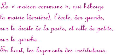La «&nbsp;maison commune&nbsp;», qui héberge  la mairie (derrière), l’école, des grands,  sur la droite de la porte, et celle de petits,  sur la gauche.  En haut, les logements des instituteurs.