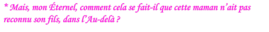 * Mais, mon Éternel, comment cela se fait-il que cette maman n’ait pas reconnu son fils, dans l’Au-delà ?