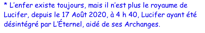 * L’enfer existe toujours, mais il n’est plus le royaume de Lucifer, depuis le 17 Août 2020, à 4 h 40, Lucifer ayant été désintégré par L’Éternel, aidé de ses Archanges.r