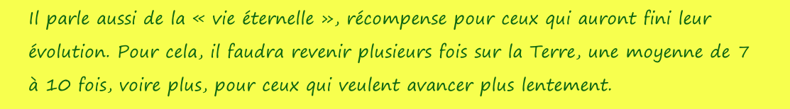 Il parle aussi de la «&nbsp;vie éternelle&nbsp;», récompense pour ceux qui auront fini leur évolution. Pour cela, il faudra revenir plusieurs fois sur la Terre, une moyenne de 7 à 10 fois, voire plus, pour ceux qui veulent avancer plus lentement.